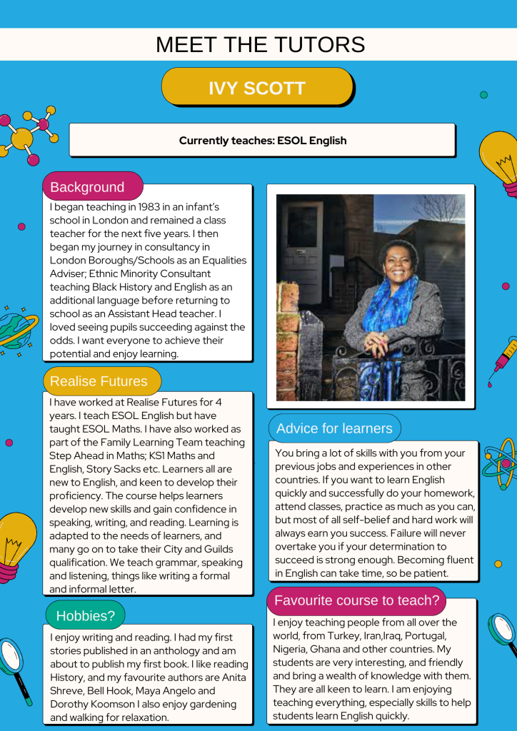 Background:
I began teaching in 1983 in an infant’s school in London and remained a class teacher for the next five years. I then began my journey in consultancy in London Boroughs/Schools as an Equalities Adviser; Ethnic Minority Consultant teaching Black History and English as an additional language before returning to school as an Assistant Head teacher. I loved seeing pupils succeeding against the odds. I want everyone to achieve their potential and enjoy learning.
Realise Futures:
I have worked at Realise Futures for 4 years. I teach ESOL English but have taught ESOL Maths. I have also worked as part of the Family Learning Team teaching Step Ahead in Maths; KS1 Maths and English, Story Sacks etc. Learners all are new to English, and keen to develop their proficiency. The course helps learners develop new skills and gain confidence in speaking, writing, and reading. Learning is adapted to the needs of learners, and many go on to take their City and Guilds qualification. We teach grammar, speaking and listening, things like writing a formal and informal letter.
Hobbies:
I enjoy writing and reading. I had my first stories published in an anthology and am about to publish my first book. I like reading History, and my favourite authors are Anita Shreve, Bell Hook, Maya Angelo and Dorothy Koomson I also enjoy gardening and walking for relaxation.
Advice for learners:
You bring a lot of skills with you from your previous jobs and experiences in other countries. If you want to learn English quickly and successfully do your homework, attend classes, practice as much as you can, but most of all self-belief and hard work will always earn you success. Failure will never overtake you if your determination to succeed is strong enough. Becoming fluent in English can take time, so be patient.
Favourite course to teach:
I enjoy teaching people from all over the world, from Turkey, Iran,Iraq, Portugal, Nigeria, Ghana and other countries. My students are very interesting, and friendly and bring a wealth of knowledge with them. They are all keen to learn. I am enjoying teaching everything, especially skills to help students learn English quickly.