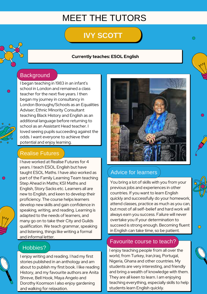 Background:
I began teaching in 1983 in an infant’s school in London and remained a class teacher for the next five years. I then began my journey in consultancy in London Boroughs/Schools as an Equalities Adviser; Ethnic Minority Consultant teaching Black History and English as an additional language before returning to school as an Assistant Head teacher. I loved seeing pupils succeeding against the odds. I want everyone to achieve their potential and enjoy learning.

Realise Futures:
I have worked at Realise Futures for 4 years. I teach ESOL English but have taught ESOL Maths. I have also worked as part of the Family Learning Team teaching Step Ahead in Maths; KS1 Maths and English, Story Sacks etc. Learners all are new to English, and keen to develop their proficiency. The course helps learners develop new skills and gain confidence in speaking, writing, and reading. Learning is adapted to the needs of learners, and many go on to take their City and Guilds qualification. We teach grammar, speaking and listening, things like writing a formal and informal letter. 

Hobbies:
I enjoy writing and reading. I had my first stories published in an anthology and am about to publish my first book. I like reading History, and my favourite authors are Anita Shreve, Bell Hook, Maya Angelo and Dorothy Koomson I also enjoy gardening and walking for relaxation. 

Advice for learners:
You bring a lot of skills with you from your previous jobs and experiences in other countries. If you want to learn English quickly and successfully do your homework, attend classes, practice as much as you can, but most of all self-belief and hard work will always earn you success. Failure will never overtake you if your determination to succeed is strong enough. Becoming fluent in English can take time, so be patient.

Favourite course to teach:
I enjoy teaching people from all over the world, from Turkey, Iran,Iraq, Portugal, Nigeria, Ghana and other countries. My students are very interesting, and friendly and bring a wealth of knowledge with them. They are all keen to learn. I am enjoying teaching everything, especially skills to help students learn English quickly. 