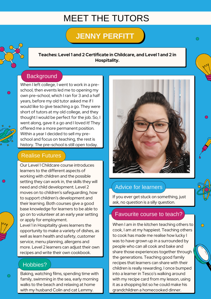 Meet the Tutors - Jenny Perfitt

Background:
When I left college, I went to work in a pre-school, then events led me to opening my own pre-school, which I ran for 3 and a half years, before my old tutor asked me if I would like to give teaching a go. They were short of tutors at my old college, and they thought I would be perfect for the job. So, I went along, gave it a go and I loved it! They offered me a more permanent position. Within a year I decided to sell my pre-school and focus on teaching, the rest is history. The pre-school is still open today. 

Realise Futures:
Our Level 1 Childcare course introduces learners to the different aspects of working with children and the possible setting they can work in, the skills they will need and child development. Level 2  moves on to children’s safeguarding, how to support children’s development and their learning. Both courses give a good base knowledge for learners to be able to go on to volunteer at an early year setting or apply for employment. 
Level 1 in Hospitality gives learners the opportunity to make a variety of dishes, as well as learn health and safety, customer service, menu planning, allergens and more. Level 2 learners can adjust their own recipes and write their own cookbook. 

Hobbies:
Baking, watching films, spending time with family, swimming in the sea, early morning walks to the beach and relaxing at home with my husband Colin and cat Lemmy.

Advice for learners:
If you ever get stuck on something, just ask, no question is a silly question.

Favourite course to teach:
When I am in the kitchen teaching others to cook, I am at my happiest. Teaching others to cook has made me realise how lucky I was to have grown up in a surrounded by people who can all cook and bake and share those experiences together through the generations. Teaching good family recipes that learners can share with their children is really rewarding. I once bumped into a learner in Tesco’s walking around with my recipe card from my lesson, using it as a shopping list so he could make his grandchildren a homecooked dinner.  