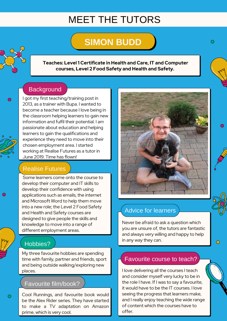 Meet the Tutors - Simon Budd

Teaches: Level 1 Certificate in Health and Care, IT and Computer courses, Level 2 Food Safety and Health and Safety. 

Background:
I got my first teaching/training post in 2013, as a trainer with Bupa. I wanted to become a teacher because I love being in the classroom helping learners to gain new information and fulfil their potential. I am passionate about education and helping learners to gain the qualifications and experience they need to move into their chosen employment area. I started working at Realise Futures as a tutor in June 2019. Time has flown!

Realise Futures:
Some learners come onto the course to develop their computer and IT skills to develop their confidence with using applications such as emails, the internet and Microsoft Word to help them move into a new role; the Level 2 Food Safety and Health and Safety courses are designed to give people the skills and knowledge to move into a range of different employment areas. 

Hobbies:
My three favourite hobbies are spending time with family, partner and friends, sport and being outside walking/exploring new places.

Favourite film/book?:
Cool Runnings, and favourite book would be the Alex Rider series. They have started to make a TV adaptation on Amazon prime, which is very cool.

Advice for learners:
Never be afraid to ask a question which you are unsure of, the tutors are fantastic and always very willing and happy to help in any way they can.

Favourite course to teach:
I love delivering all the courses I teach and consider myself very lucky to be in the role I have. If I was to say a favourite, it would have to be the IT courses. I love seeing the progress that learners make, and I really enjoy teaching the wide range of content which the courses have to offer. 