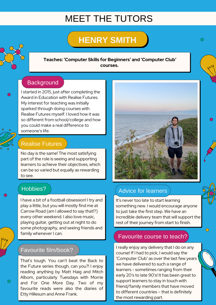 Meet the Tutors - Henry Smith
Teaches: ‘Computer Skills for Beginners’ and ‘Computer Club’ courses. 

Background
I started in 2015, just after completing the Award in Education with Realise Futures. My interest for teaching was initially sparked through doing courses with Realise Futures myself. I loved how it was so different from school/college and how you could make a real difference to someone’s life.

Realise Futures 
No day is the same! The most satisfying part of the role is seeing and supporting learners to achieve their objectives, which can be so varied but equally as rewarding to see.

Hobbies?
I have a bit of a football obsession! I try and play a little, but you will mostly find me at Carrow Road (am I allowed to say that!?) every other weekend. I also love music, playing guitar, getting out at night to do some photography, and seeing friends and family whenever I can.

Favourite film/book?
That’s tough. You can’t beat the Back to the Future series though, can you?! I enjoy reading anything by Matt Haig and Mitch Albom, particularly Tuesdays with Morrie and For One More Day. Two of my favourite reads were also the diaries of Etty Hillesum and Anne Frank.

Advice for learners
It’s never too late to start learning something new. I would encourage anyone to just take the first step. We have an incredible delivery team that will support the rest of their journey from start to finish.

Favourite course to learn?
I really enjoy any delivery that I do on any course! If I had to pick, I would say the ‘Computer Club’ as over the last few years we have delivered to such a range of learners - sometimes ranging from their early 20’s to late 90’s! It has been great to support learners to stay in touch with friend/family members that have moved to different countries – that is definitely the most rewarding part.