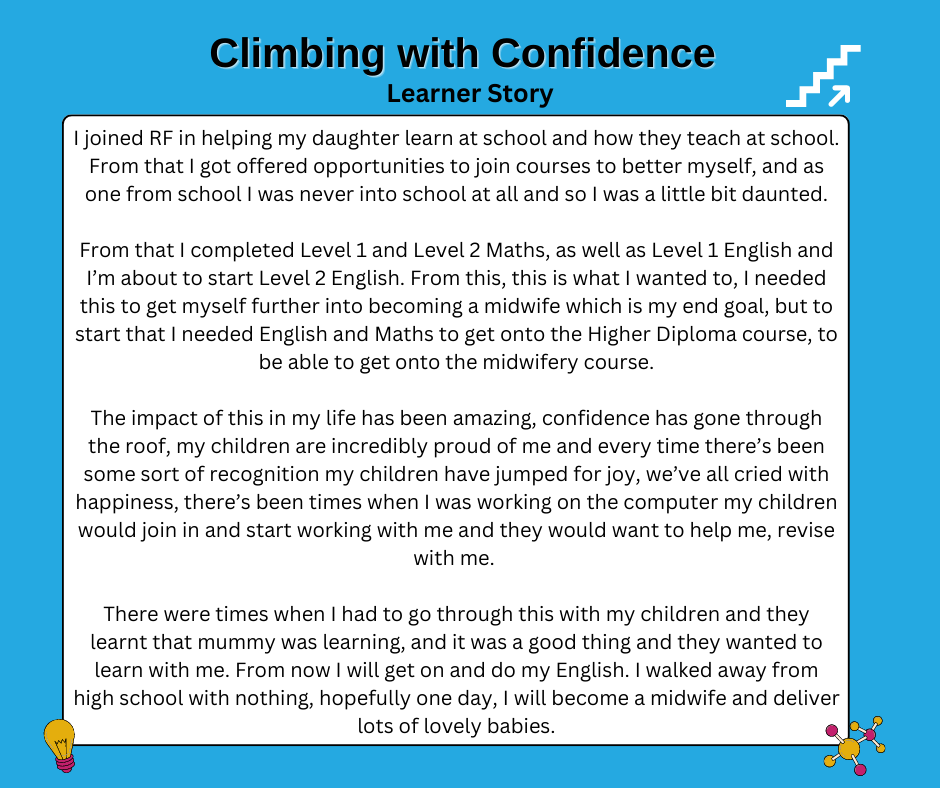 I joined RF in helping my daughter learn at school and how they teach at school. From that I got offered opportunities to join courses to better myself, and as one from school I was never into school at all and so I was a little bit daunted.

From that I completed Level 1 and Level 2 Maths, as well as Level 1 English and I’m about to start Level 2 English. From this, this is what I wanted to, I needed this to get myself further into becoming a midwife which is my end goal, but to start that I needed English and Maths to get onto the Higher Diploma course, to be able to get onto the midwifery course.

The impact of this in my life has been amazing, confidence has gone through the roof, my children are incredibly proud of me and every time there’s been some sort of recognition my children have jumped for joy, we’ve all cried with happiness, there’s been times when I was working on the computer my children would join in and start working with me and they would want to help me, revise with me. 

There were times when I had to go through this with my children and they learnt that mummy was learning, and it was a good thing and they wanted to learn with me. From now I will get on and do my English. I walked away from high school with nothing, hopefully one day, I will become a midwife and deliver lots of lovely babies.